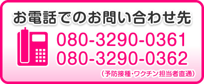 お電話でのお問い合わせ先 080-3290-0361・080-3290-0362（予防接種・ワクチン担当者直通）