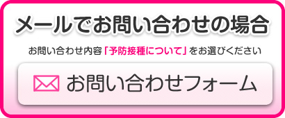 メールでのお問い合わせの場合【お問い合わせフォーム】お問い合わせ内容「予防接種について」をお選びください